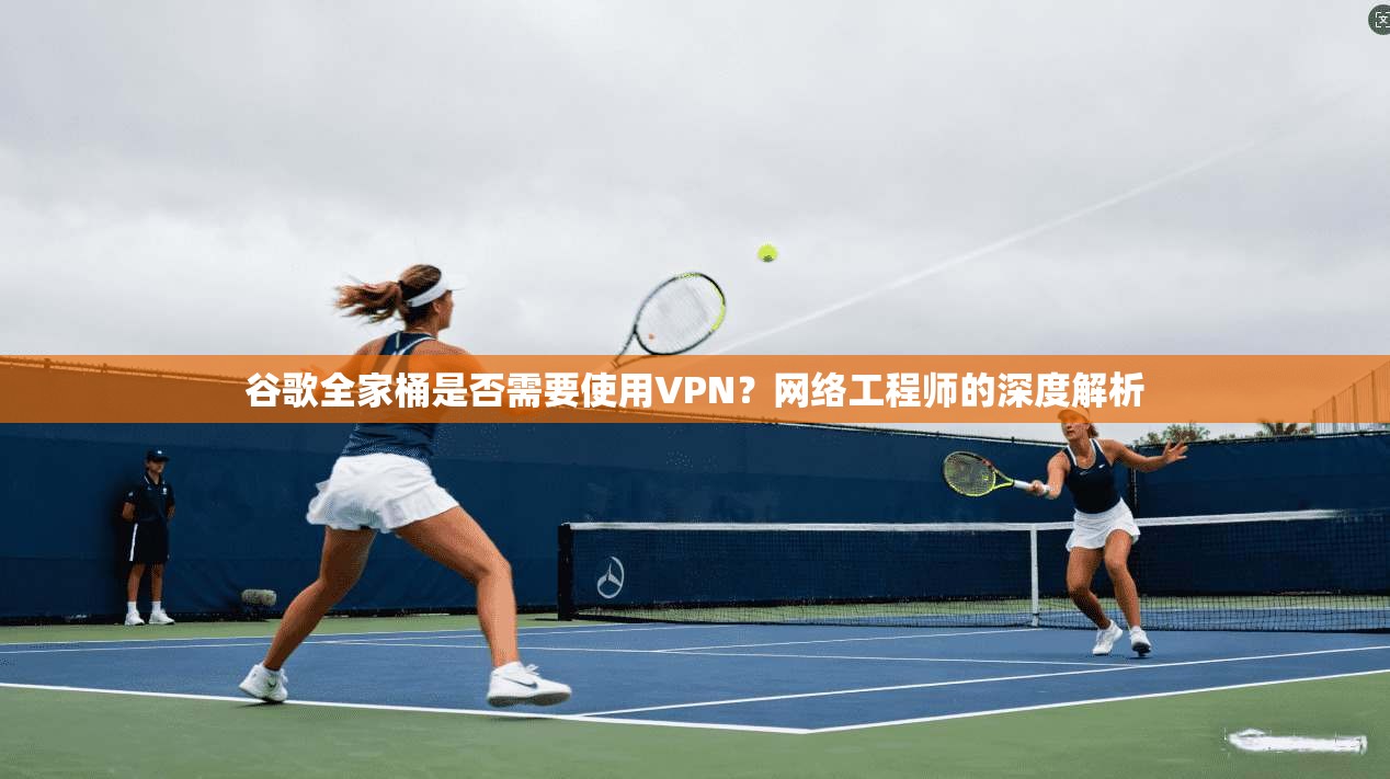 谷歌全家桶是否需要使用VPN？网络工程师的深度解析