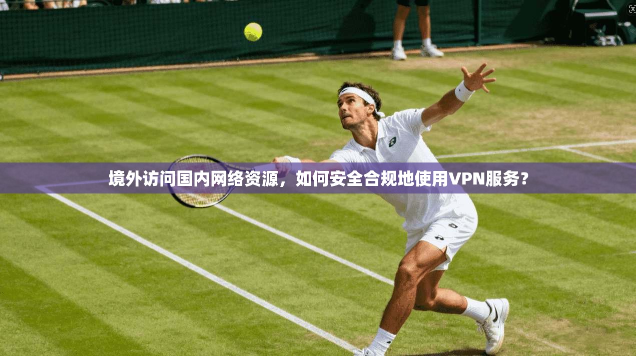 境外访问国内网络资源，如何安全合规地使用VPN服务？