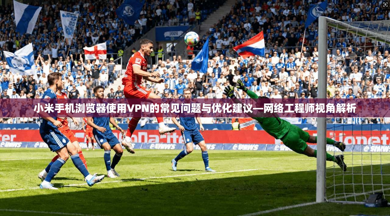 小米手机浏览器使用VPN的常见问题与优化建议—网络工程师视角解析