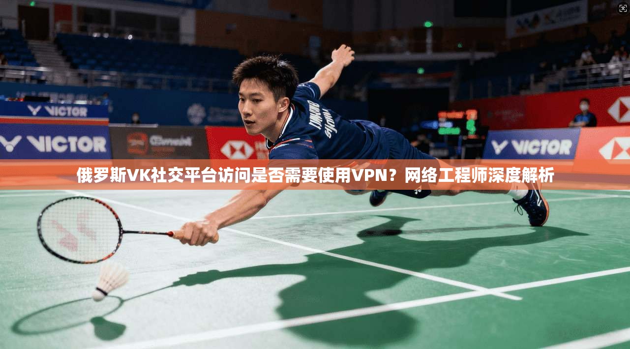 俄罗斯VK社交平台访问是否需要使用VPN?网络工程师深度解析
