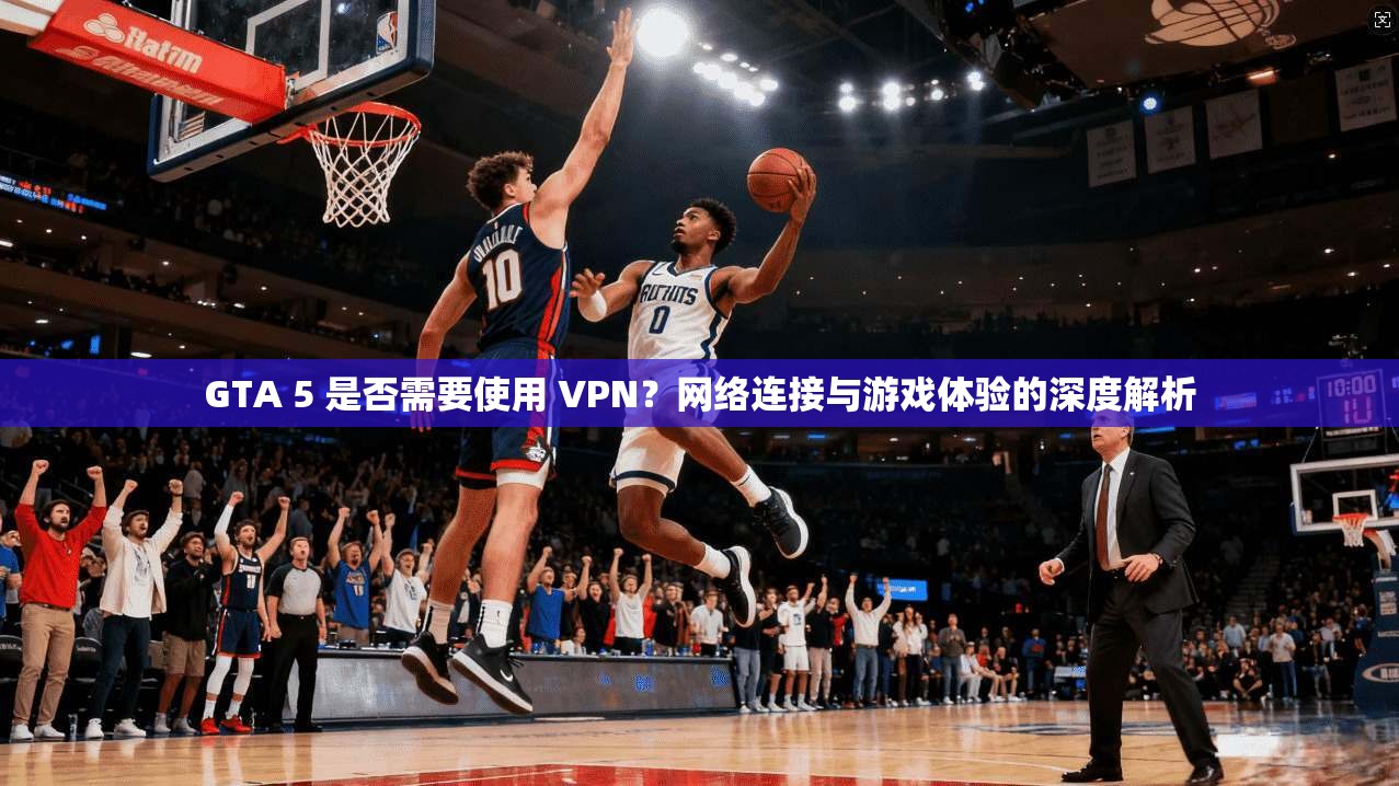 GTA 5 是否需要使用 VPN?网络连接与游戏体验的深度解析