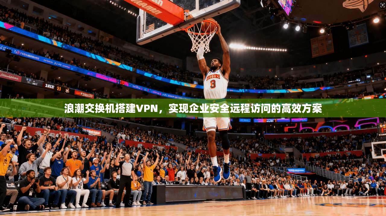 浪潮交换机搭建VPN，实现企业安全远程访问的高效方案