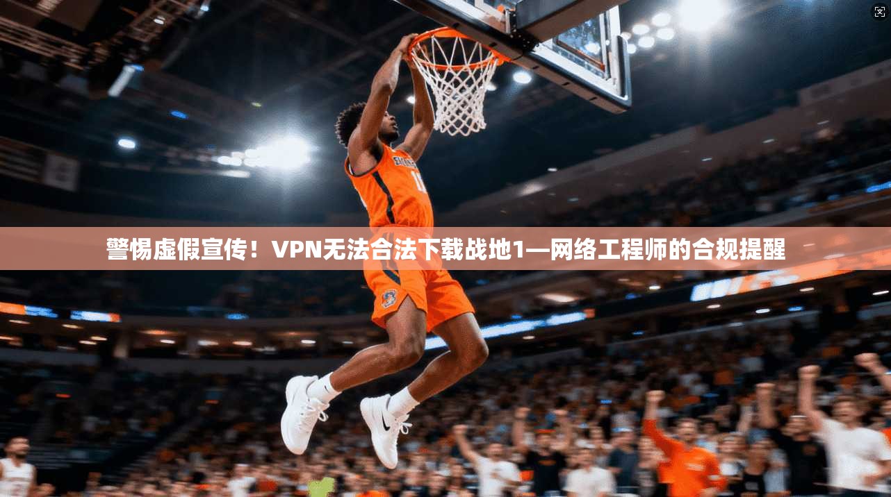警惕虚假宣传！VPN无法合法下载战地1—网络工程师的合规提醒