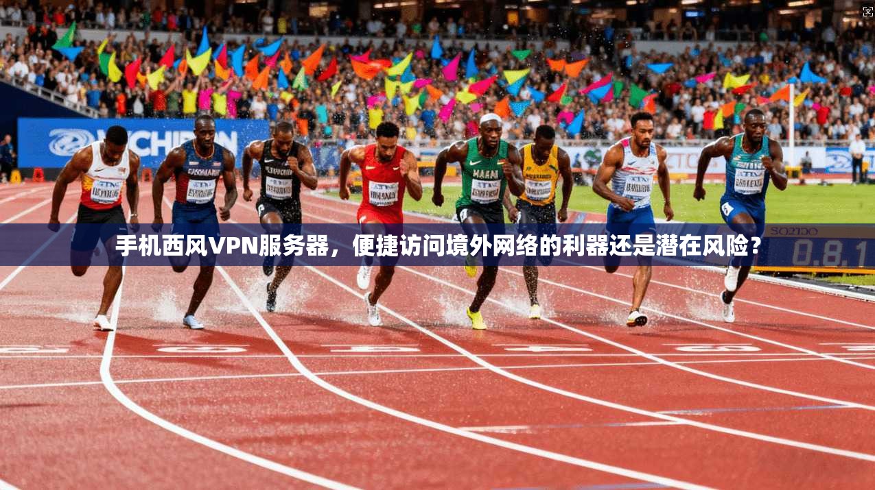 手机西风VPN服务器，便捷访问境外网络的利器还是潜在风险？