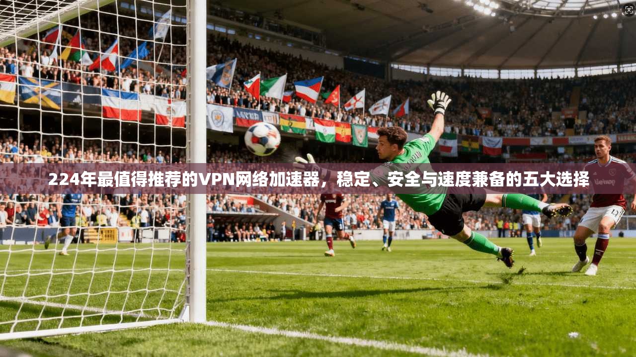 224年最值得推荐的VPN网络加速器，稳定、安全与速度兼备的五大选择