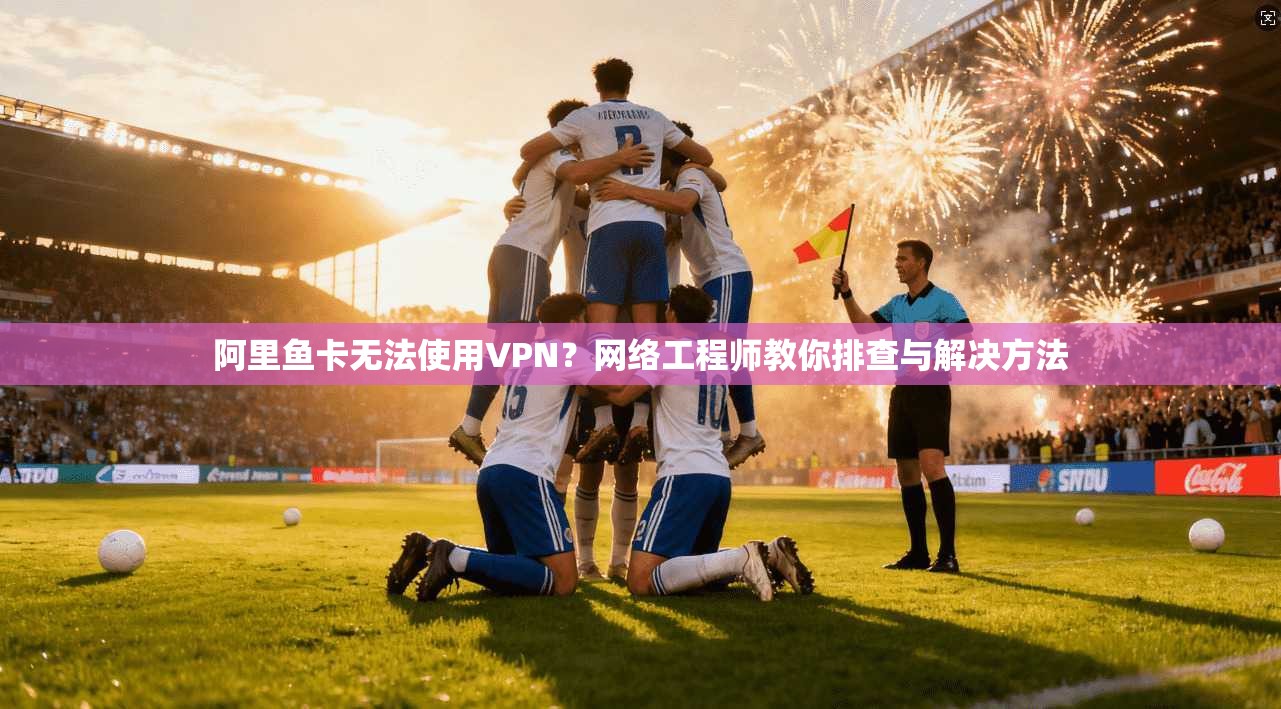 阿里鱼卡无法使用VPN？网络工程师教你排查与解决方法