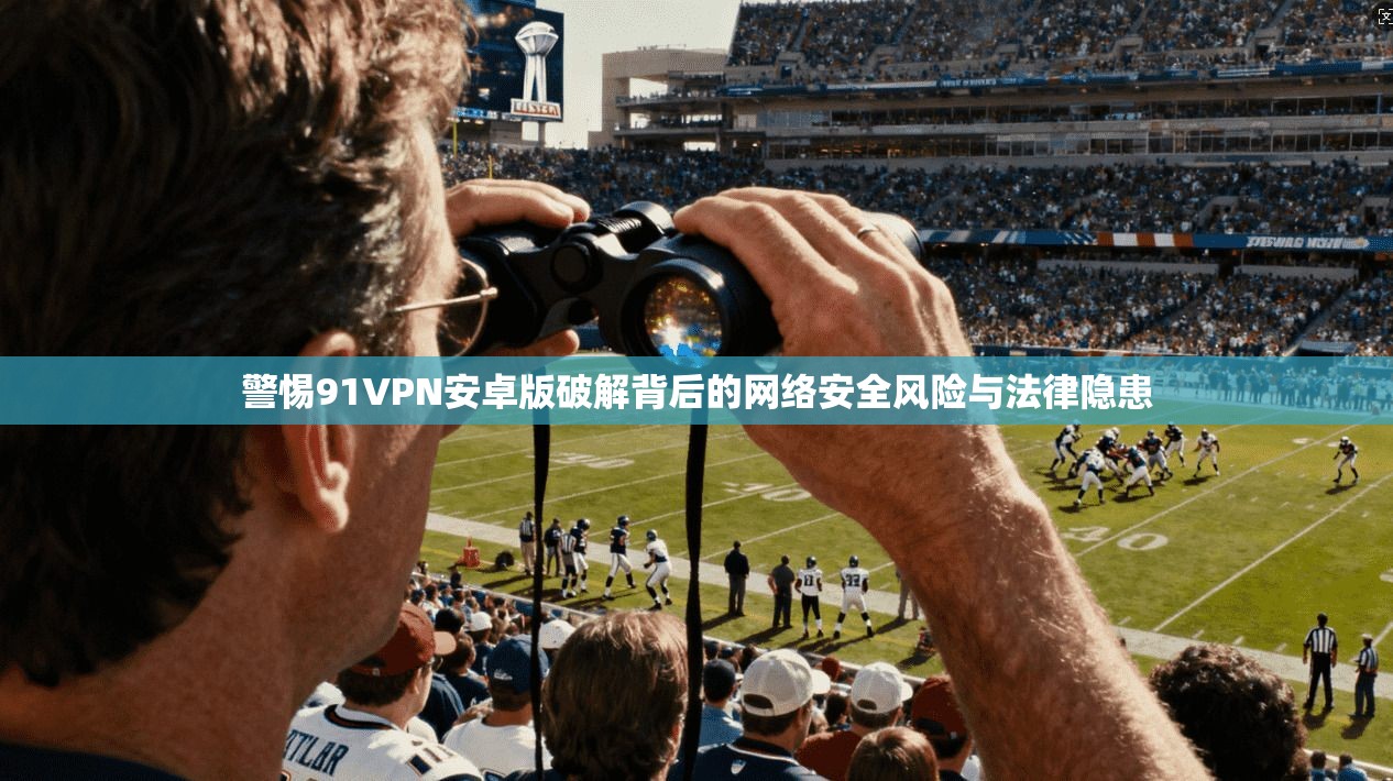 警惕91VPN安卓版破解背后的网络安全风险与法律隐患