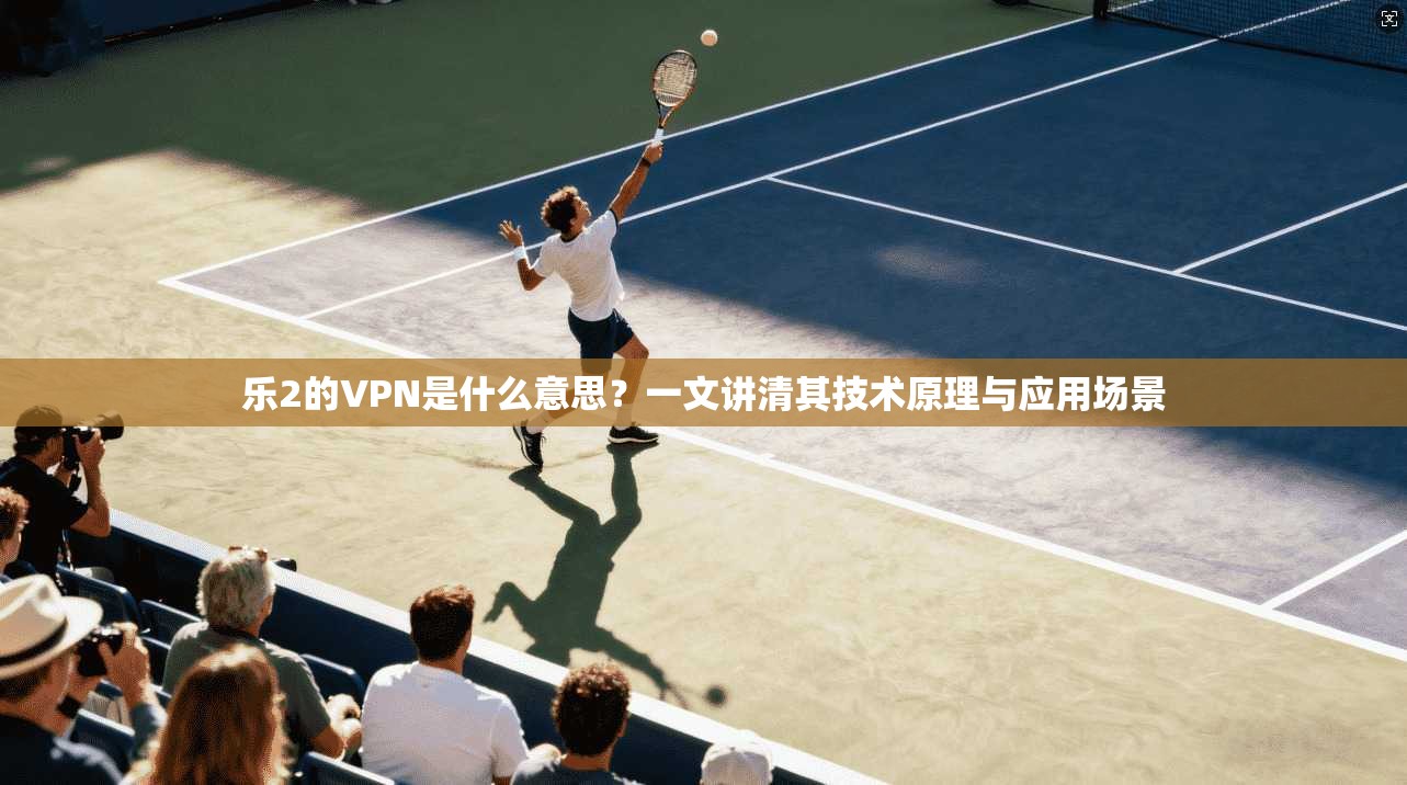 乐2的VPN是什么意思?一文讲清其技术原理与应用场景