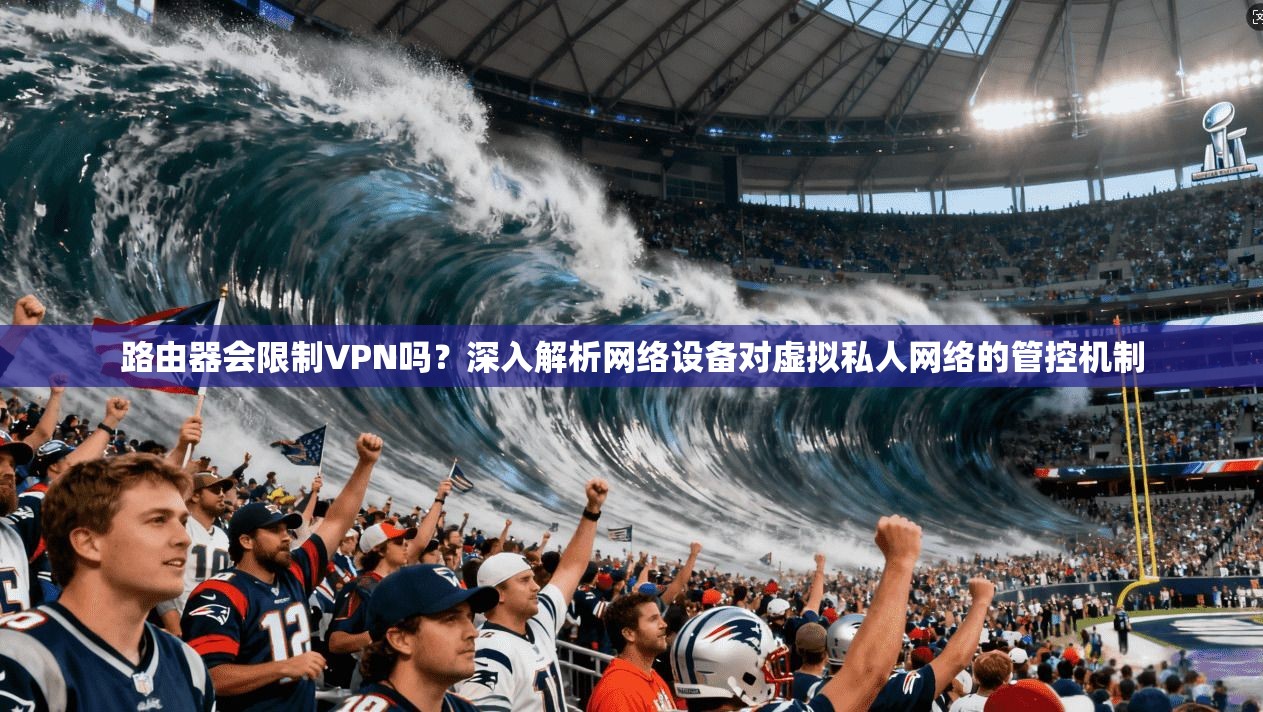 路由器会限制VPN吗？深入解析网络设备对虚拟私人网络的管控机制