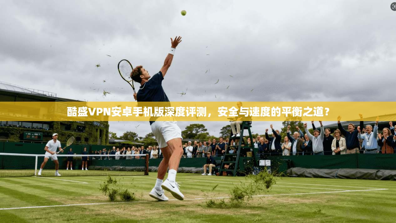 酷盛VPN安卓手机版深度评测，安全与速度的平衡之道？