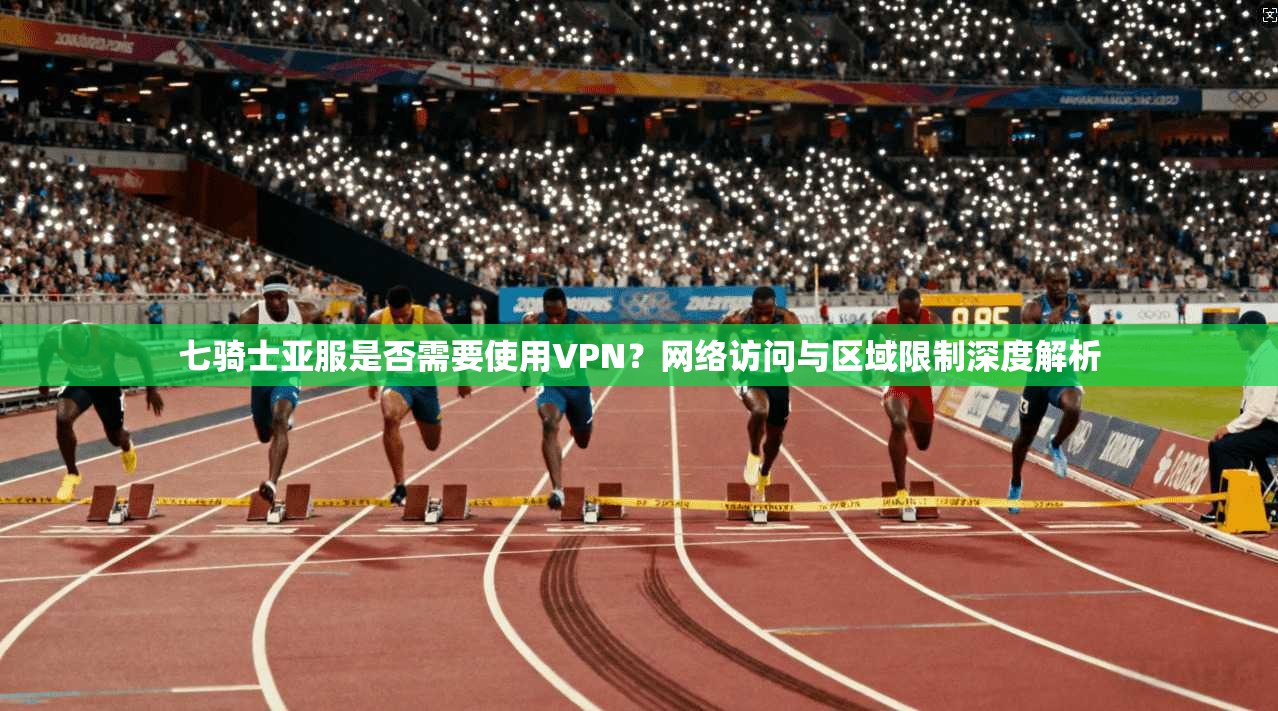 七骑士亚服是否需要使用VPN？网络访问与区域限制深度解析