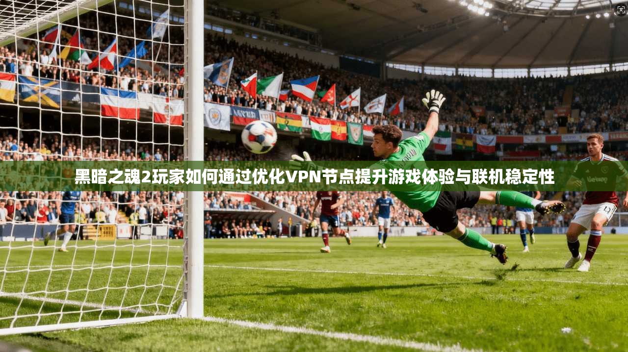 黑暗之魂2玩家如何通过优化VPN节点提升游戏体验与联机稳定性