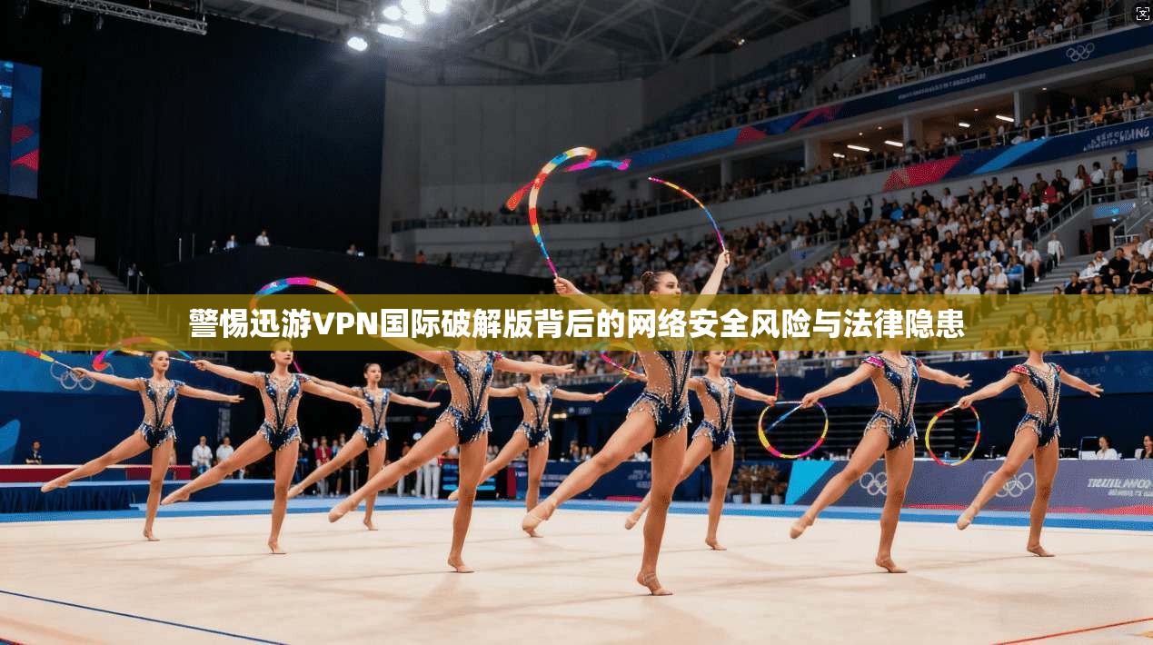 警惕迅游VPN国际破解版背后的网络安全风险与法律隐患