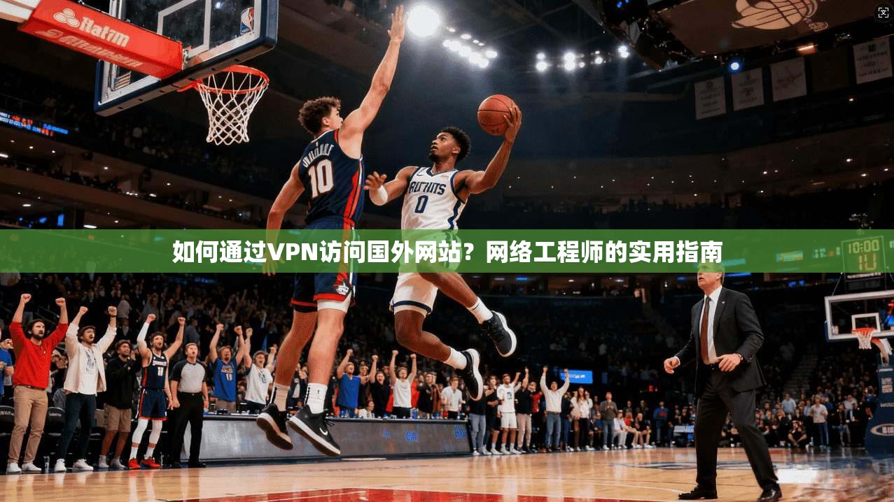 如何通过VPN访问国外网站?网络工程师的实用指南