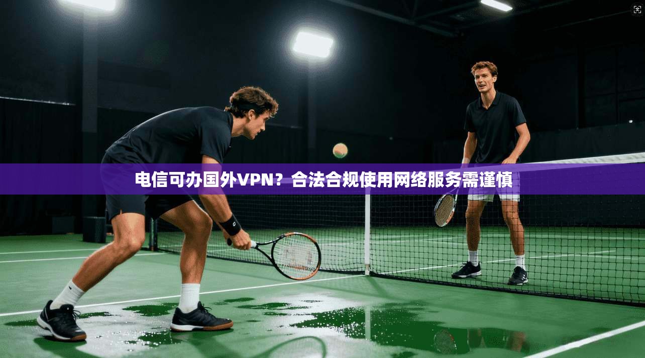 电信可办国外VPN?合法合规使用网络服务需谨慎