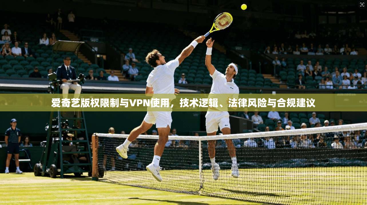 爱奇艺版权限制与VPN使用,技术逻辑、法律风险与合规建议