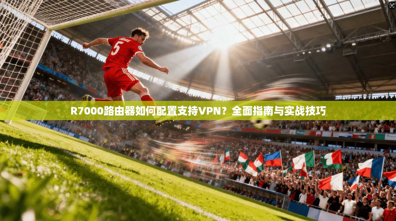 R7000路由器如何配置支持VPN？全面指南与实战技巧