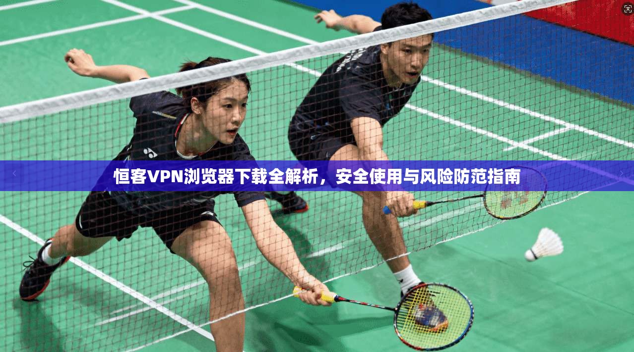恒客VPN浏览器下载全解析，安全使用与风险防范指南