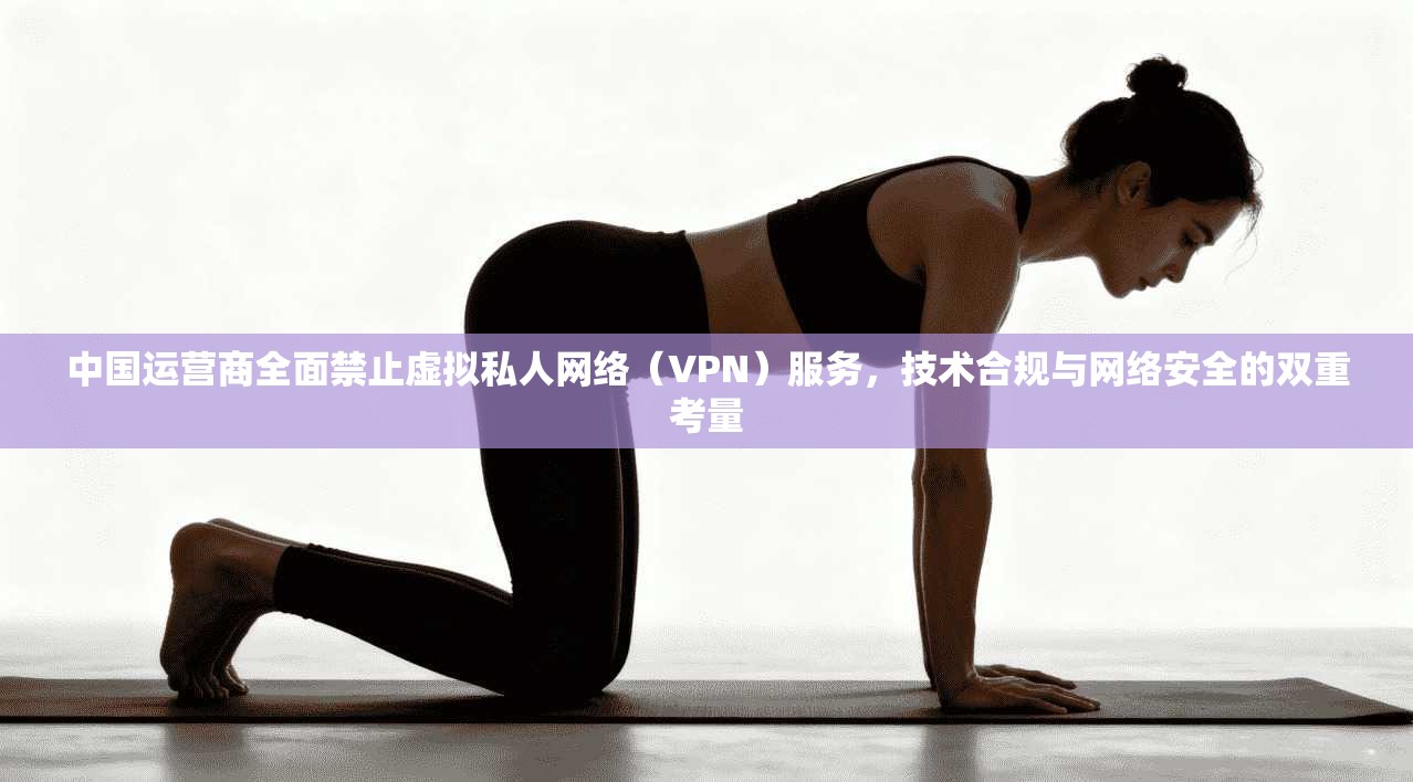 中国运营商全面禁止虚拟私人网络（VPN）服务，技术合规与网络安全的双重考量
