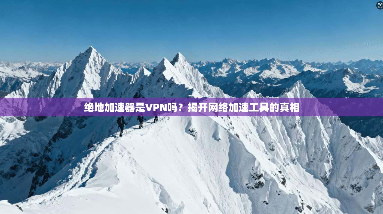 绝地加速器是VPN吗?揭开网络加速工具的真相