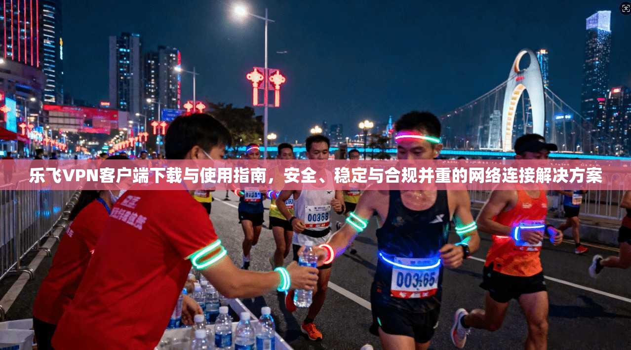 乐飞VPN客户端下载与使用指南，安全、稳定与合规并重的网络连接解决方案