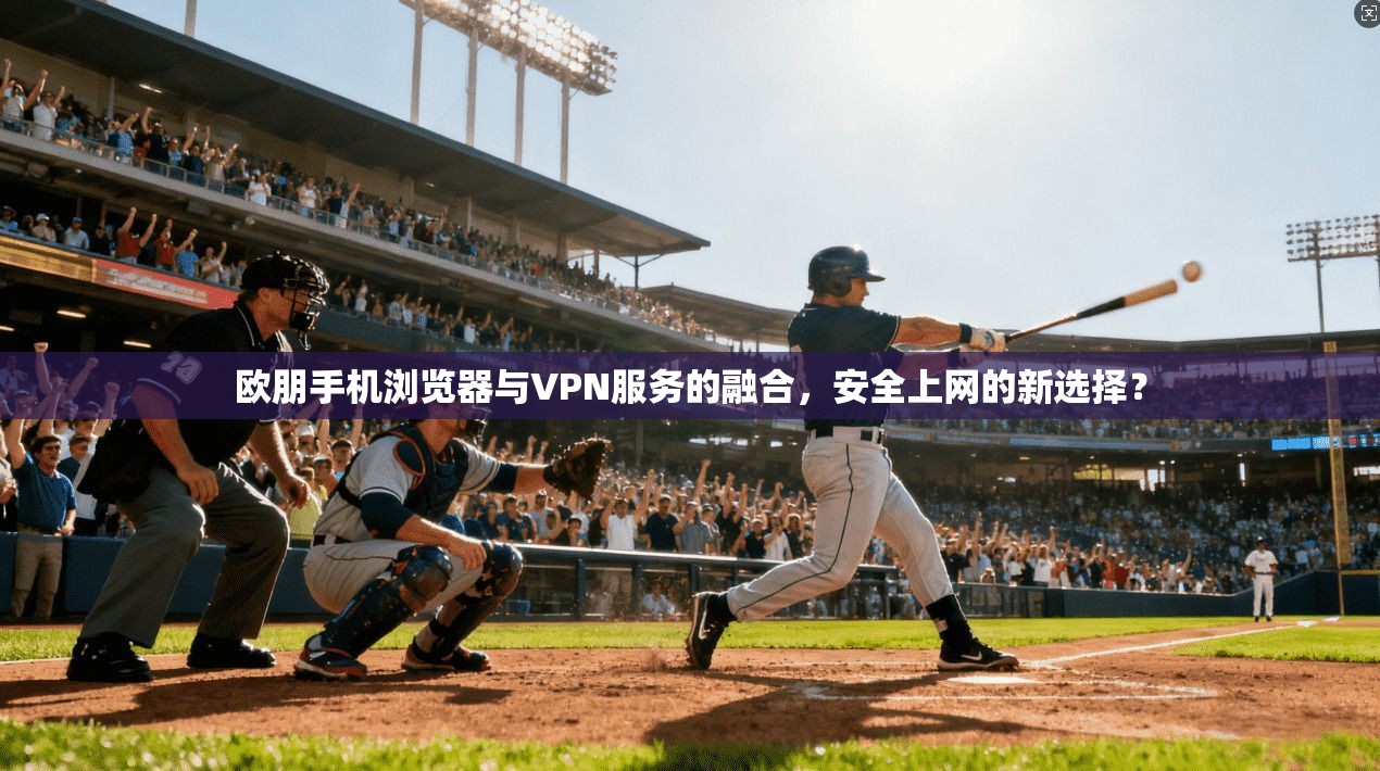 欧朋手机浏览器与VPN服务的融合，安全上网的新选择？