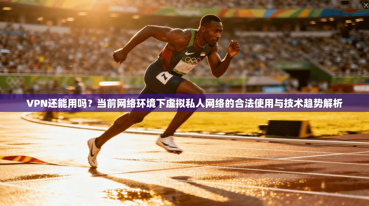 VPN还能用吗？当前网络环境下虚拟私人网络的合法使用与技术趋势解析