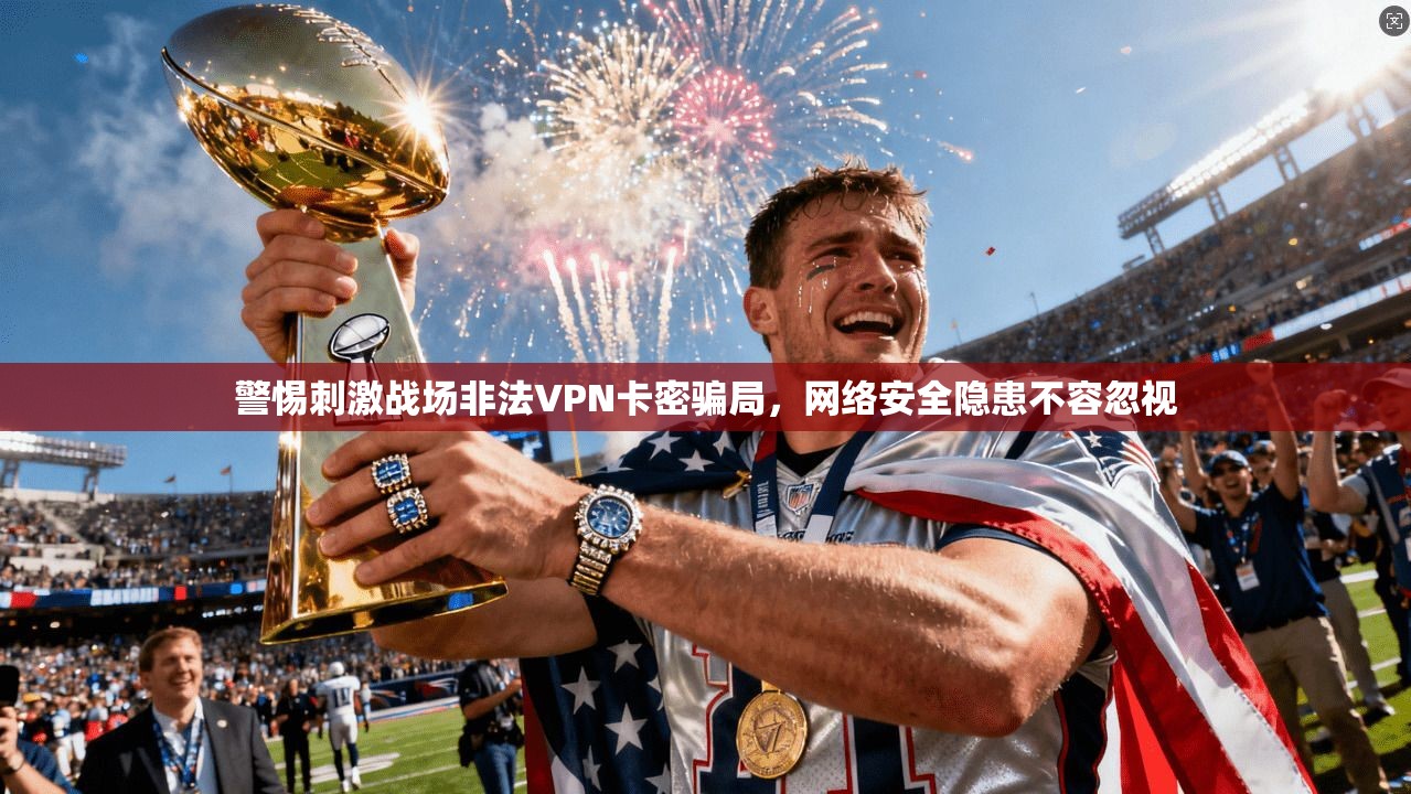 警惕刺激战场非法VPN卡密骗局，网络安全隐患不容忽视