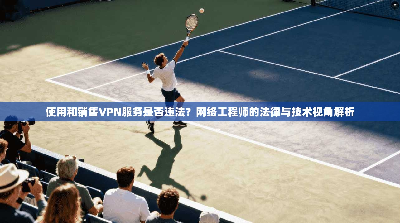 使用和销售VPN服务是否违法？网络工程师的法律与技术视角解析