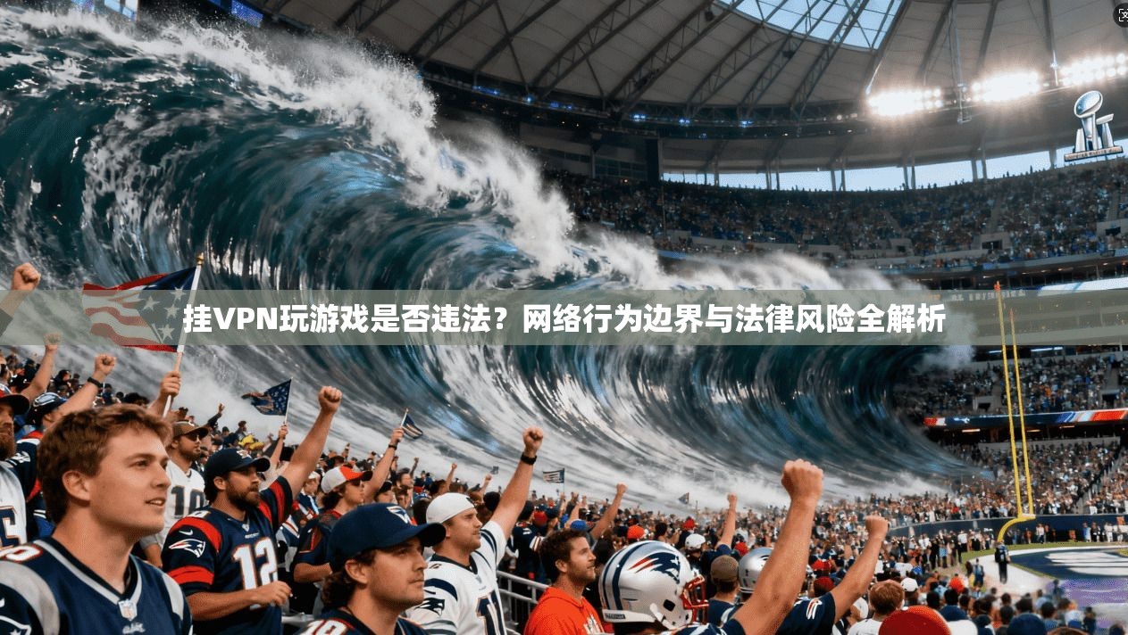 挂VPN玩游戏是否违法?网络行为边界与法律风险全解析