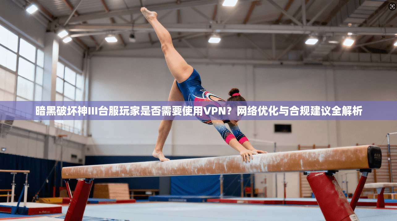 暗黑破坏神III台服玩家是否需要使用VPN？网络优化与合规建议全解析