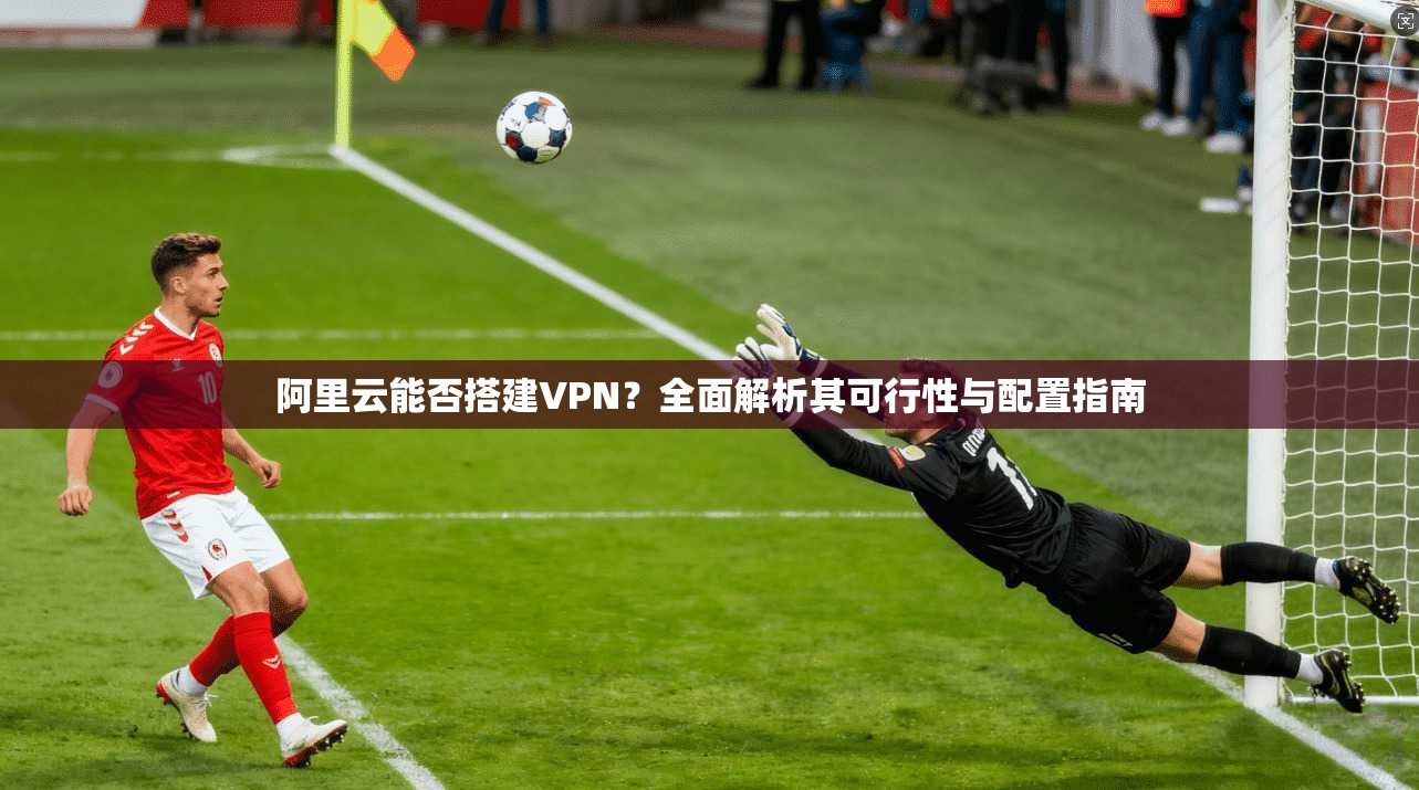 阿里云能否搭建VPN？全面解析其可行性与配置指南