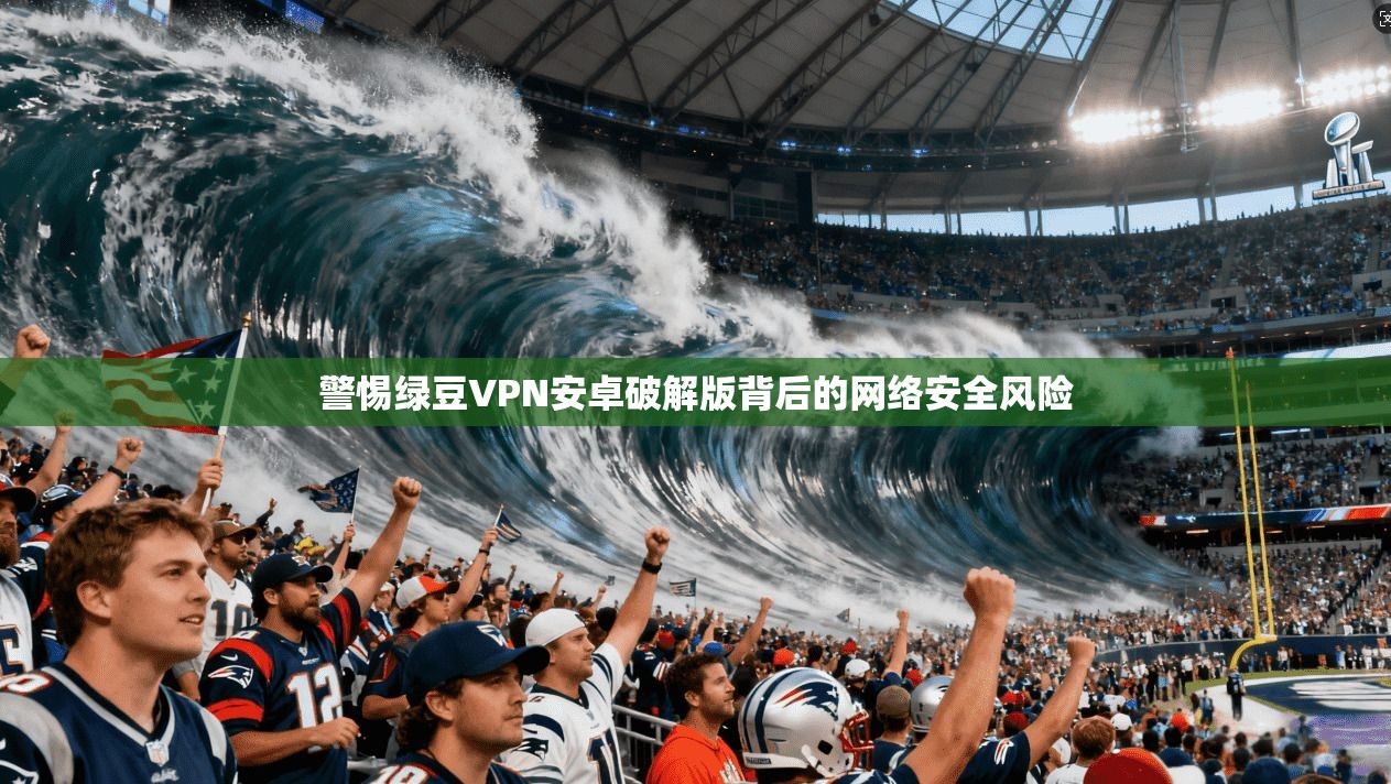 警惕绿豆VPN安卓破解版背后的网络安全风险