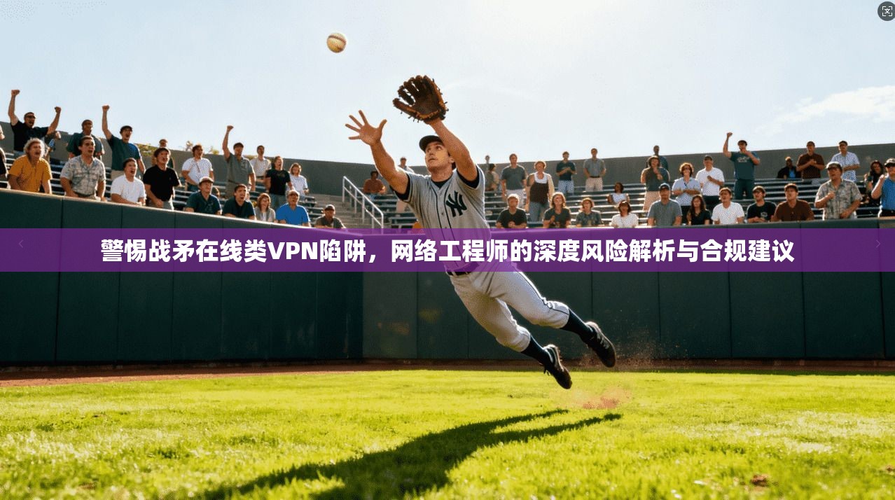 警惕战矛在线类VPN陷阱，网络工程师的深度风险解析与合规建议