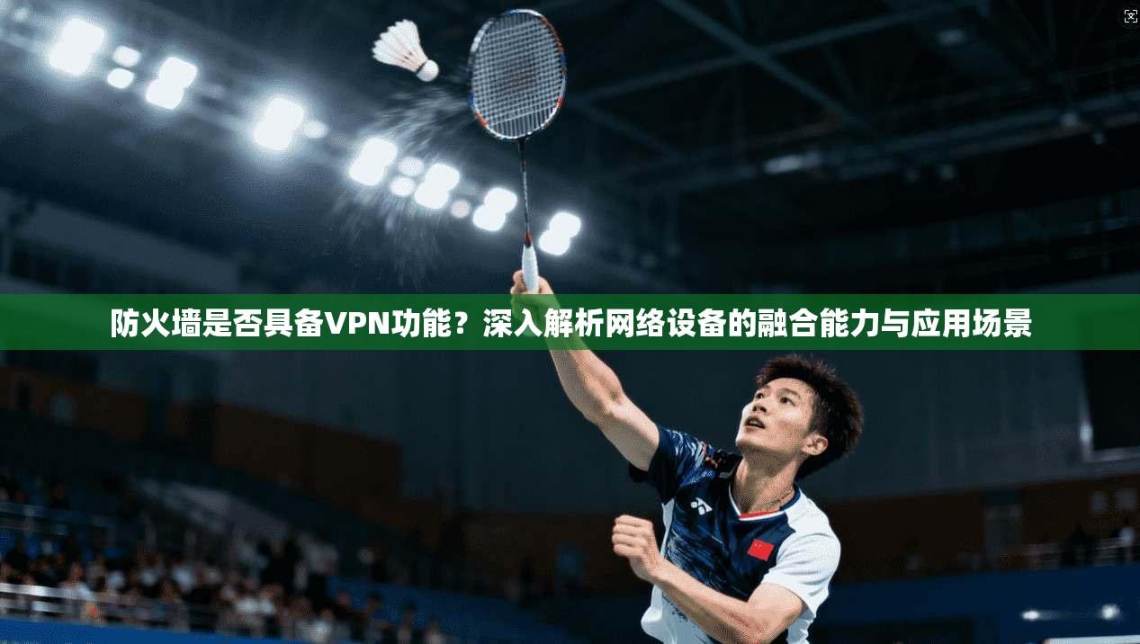 防火墙是否具备VPN功能?深入解析网络设备的融合能力与应用场景
