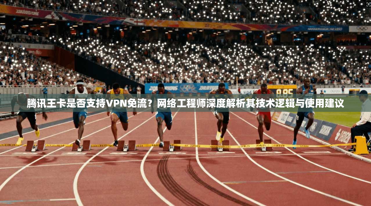 腾讯王卡是否支持VPN免流?网络工程师深度解析其技术逻辑与使用建议