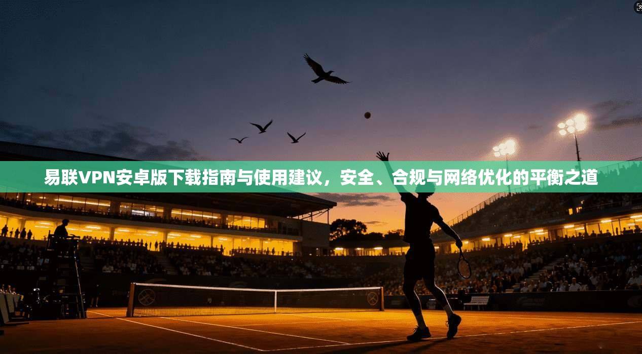 易联VPN安卓版下载指南与使用建议，安全、合规与网络优化的平衡之道