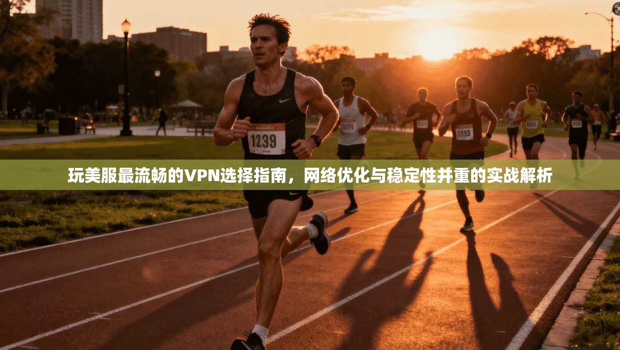 玩美服最流畅的VPN选择指南,网络优化与稳定性并重的实战解析