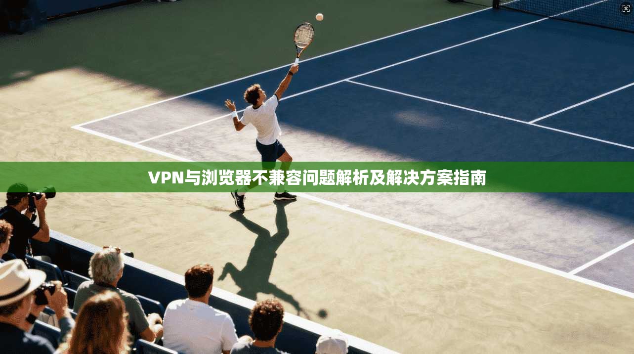 VPN与浏览器不兼容问题解析及解决方案指南
