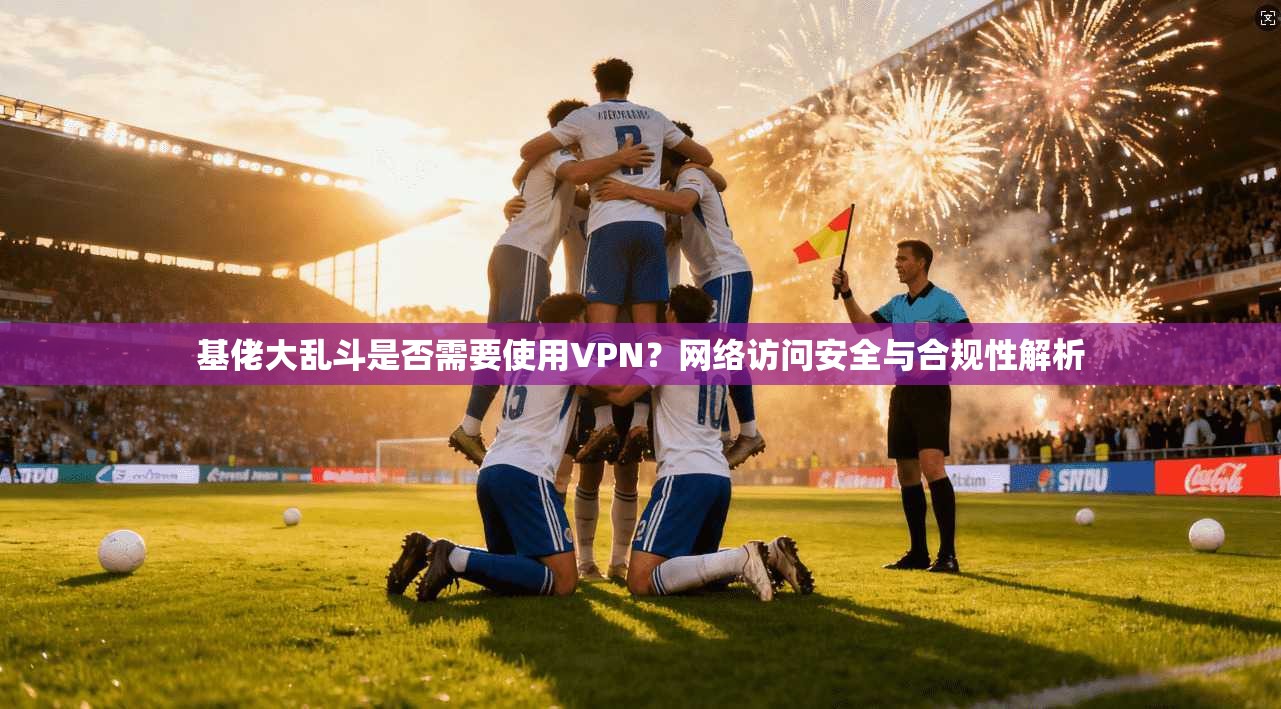 基佬大乱斗是否需要使用VPN？网络访问安全与合规性解析