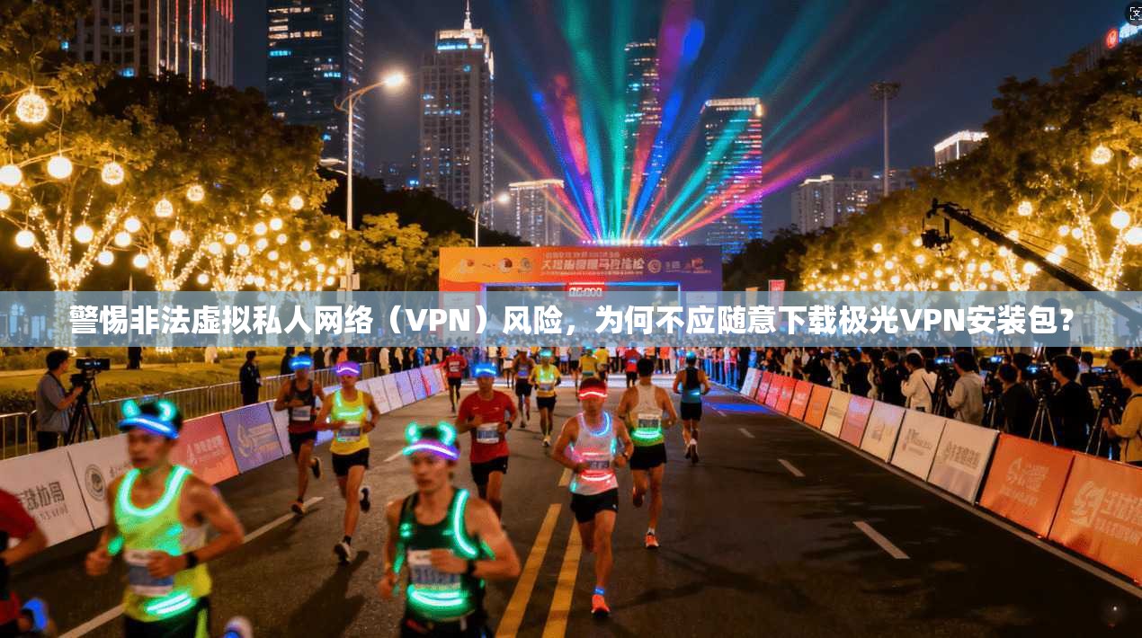 警惕非法虚拟私人网络（VPN）风险，为何不应随意下载极光VPN安装包？