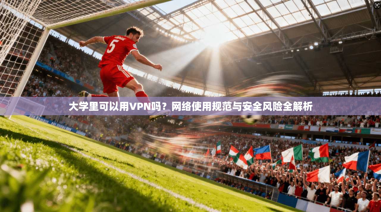 大学里可以用VPN吗？网络使用规范与安全风险全解析
