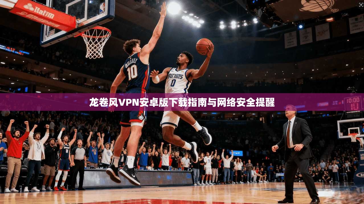 龙卷风VPN安卓版下载指南与网络安全提醒