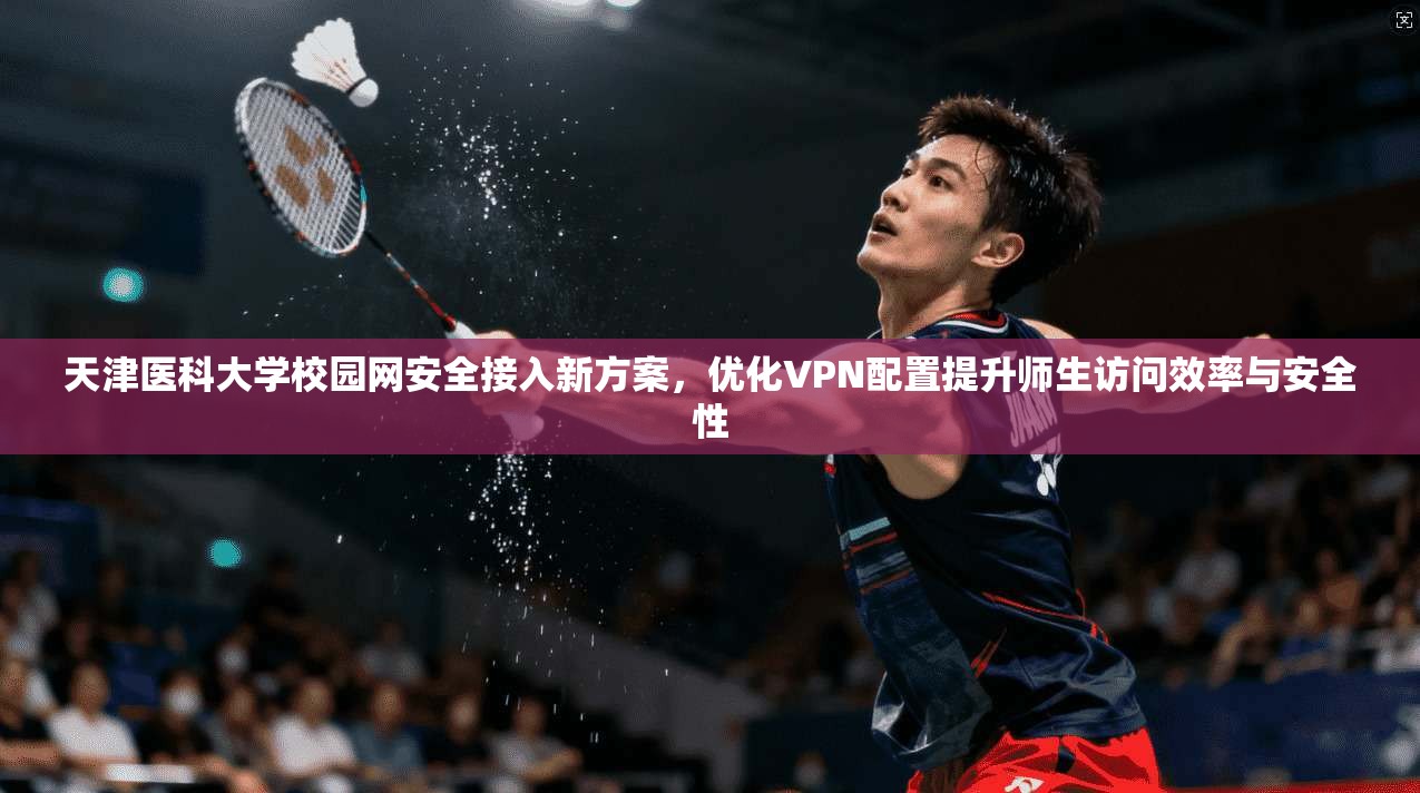 天津医科大学校园网安全接入新方案,优化VPN配置提升师生访问效率与安全性