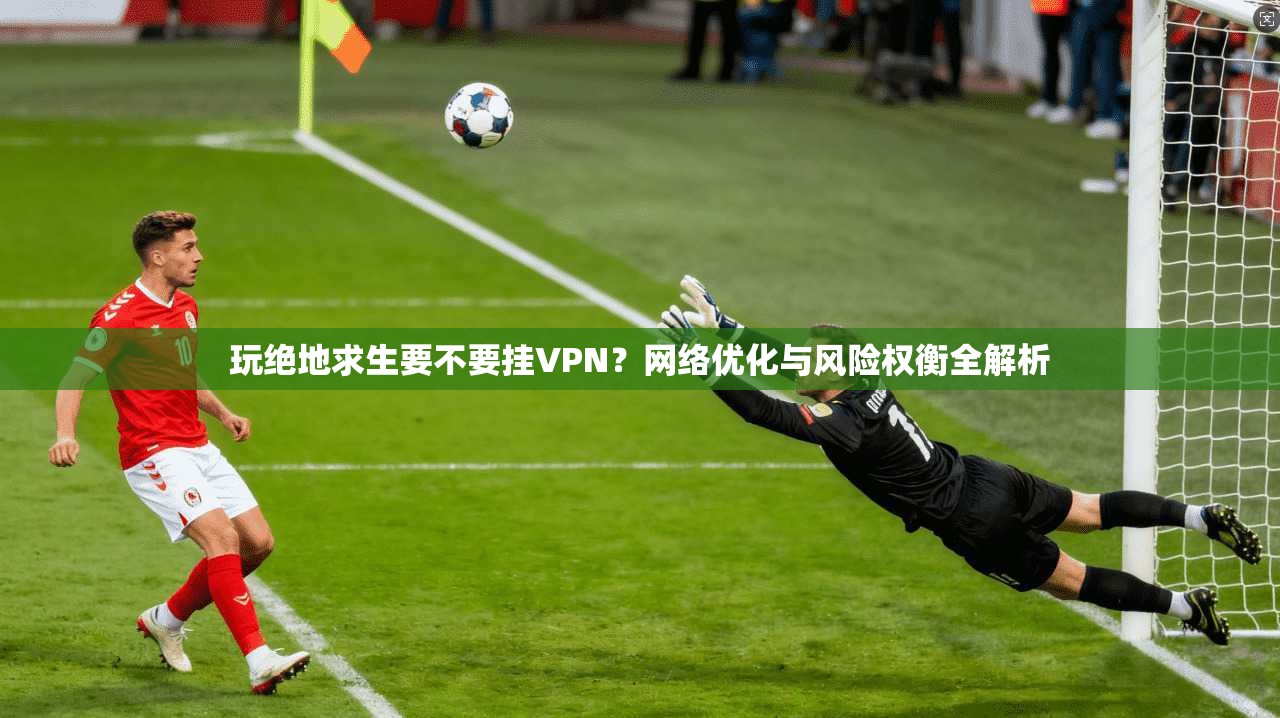 玩绝地求生要不要挂VPN？网络优化与风险权衡全解析