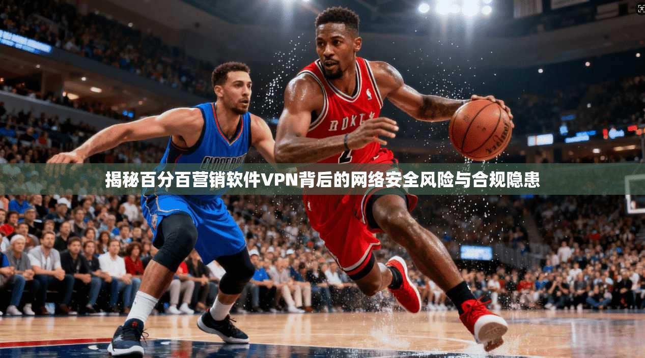 揭秘百分百营销软件VPN背后的网络安全风险与合规隐患