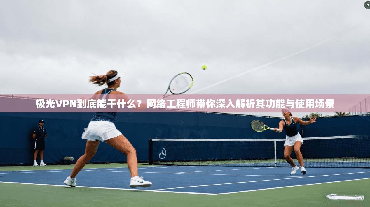 极光VPN到底能干什么？网络工程师带你深入解析其功能与使用场景
