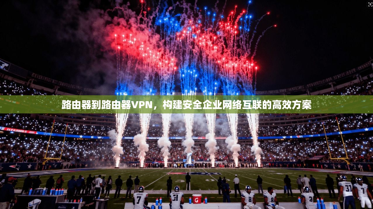 路由器到路由器VPN,构建安全企业网络互联的高效方案