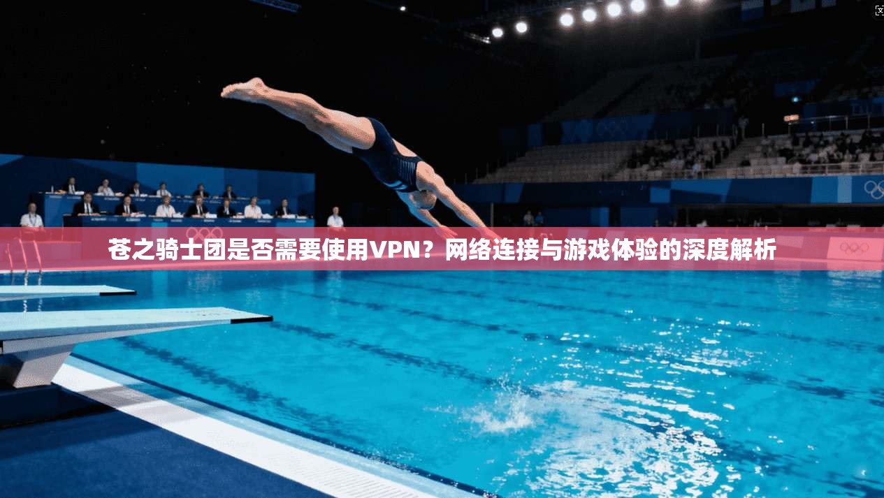 苍之骑士团是否需要使用VPN?网络连接与游戏体验的深度解析
