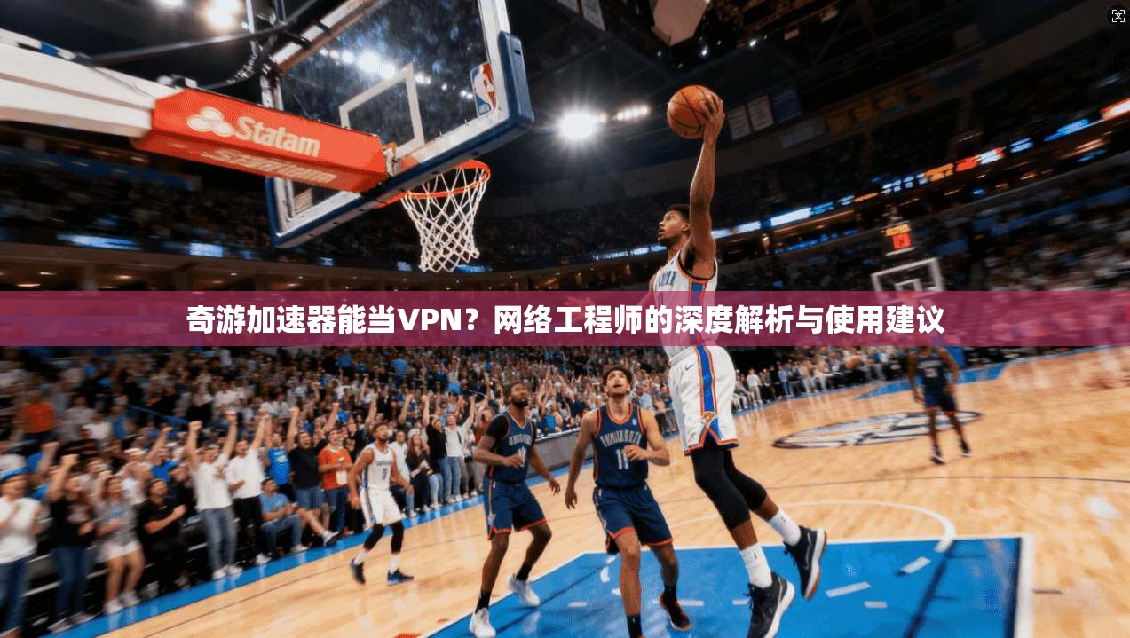 奇游加速器能当VPN？网络工程师的深度解析与使用建议